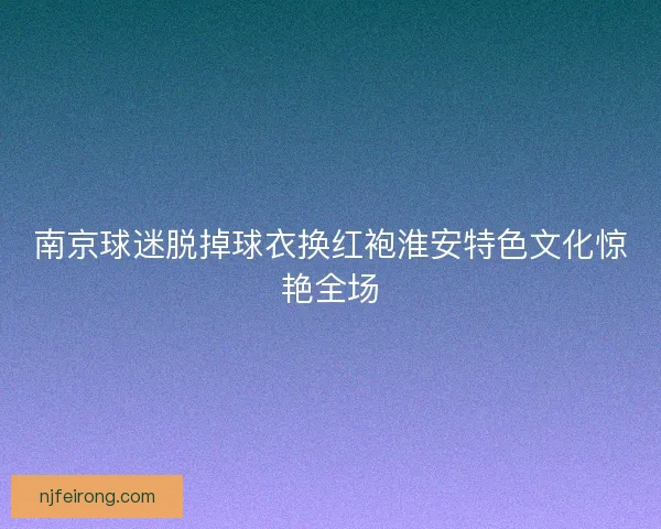 南京球迷脱掉球衣换红袍淮安特色文化惊艳全场