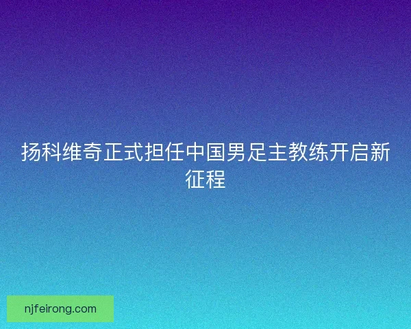 扬科维奇正式担任中国男足主教练开启新征程
