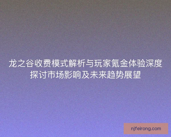 龙之谷收费模式解析与玩家氪金体验深度探讨市场影响及未来趋势展望