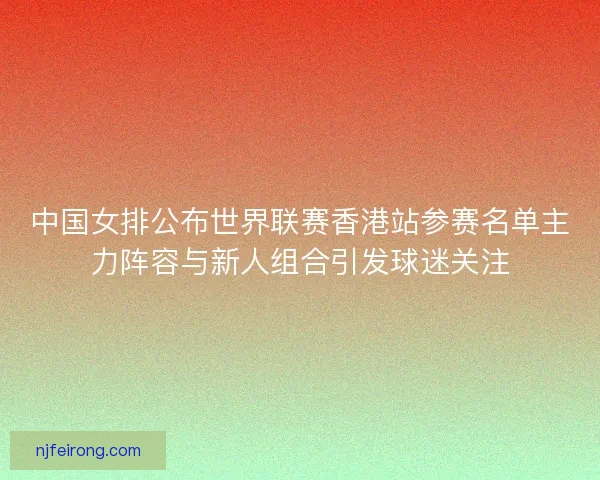 中国女排公布世界联赛香港站参赛名单主力阵容与新人组合引发球迷关注