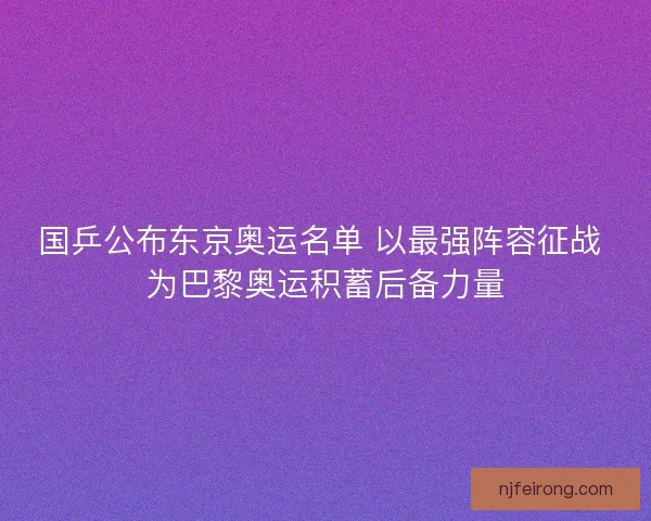 国乒公布东京奥运名单 以最强阵容征战 为巴黎奥运积蓄后备力量