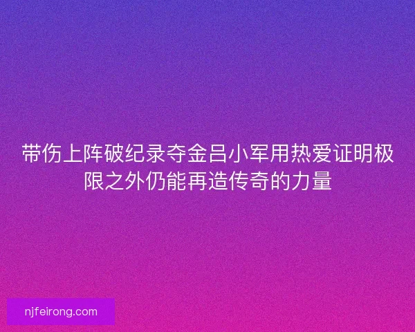 带伤上阵破纪录夺金吕小军用热爱证明极限之外仍能再造传奇的力量